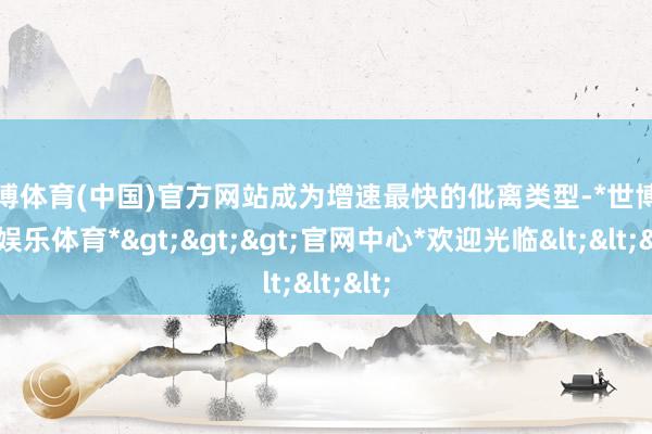 世博体育(中国)官方网站成为增速最快的仳离类型-*世博在线娱乐体育*>>>官网中心*欢迎光临<<<