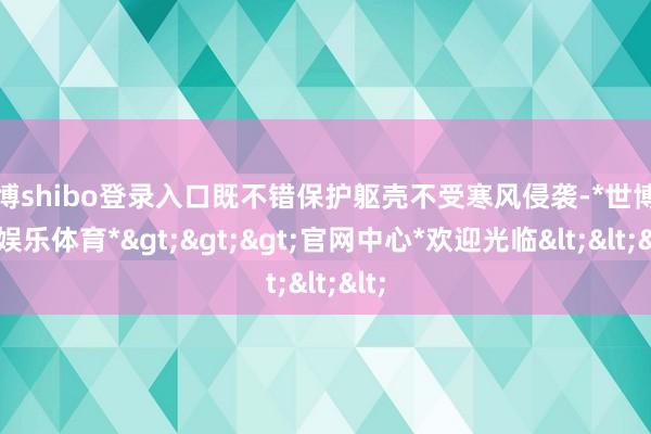 世博shibo登录入口既不错保护躯壳不受寒风侵袭-*世博在线娱乐体育*>>>官网中心*欢迎光临<<<