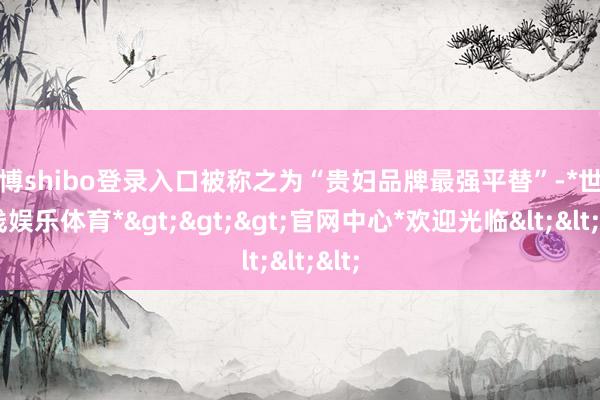 世博shibo登录入口被称之为“贵妇品牌最强平替”-*世博在线娱乐体育*>>>官网中心*欢迎光临<<<