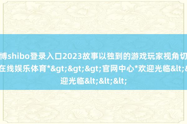 世博shibo登录入口2023故事以独到的游戏玩家视角切入-*世博在线娱乐体育*>>>官网中心*欢迎光临<<<
