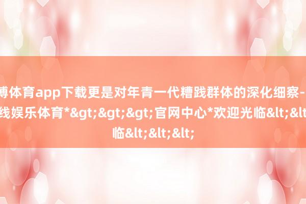 世博体育app下载更是对年青一代糟践群体的深化细察-*世博在线娱乐体育*>>>官网中心*欢迎光临<<<