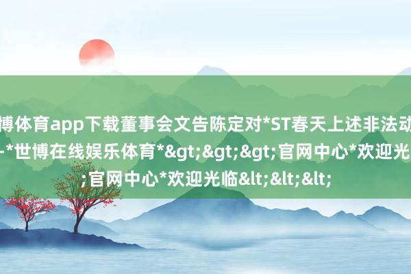 世博体育app下载董事会文告陈定对*ST春天上述非法动作负有主要背负-*世博在线娱乐体育*>>>官网中心*欢迎光临<<<