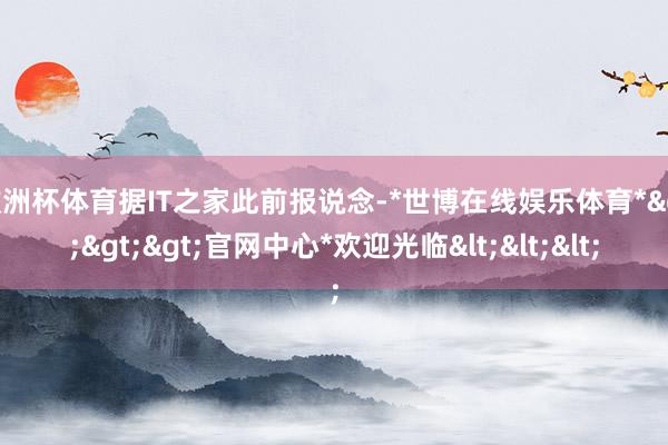 欧洲杯体育据IT之家此前报说念-*世博在线娱乐体育*>>>官网中心*欢迎光临<<<