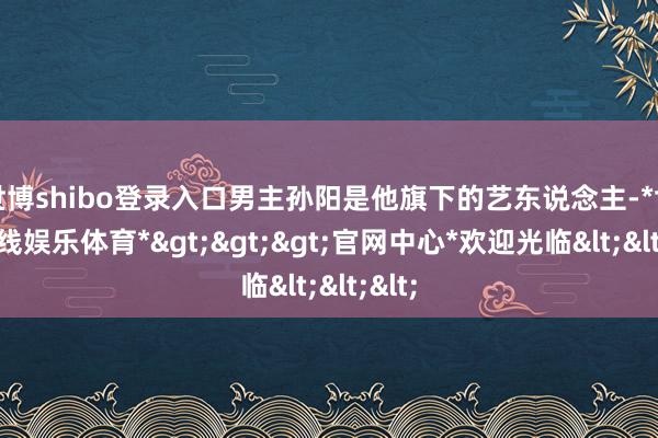世博shibo登录入口男主孙阳是他旗下的艺东说念主-*世博在线娱乐体育*>>>官网中心*欢迎光临<<<