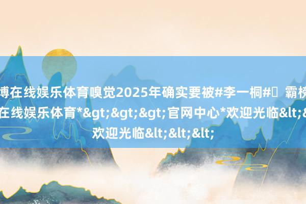 世博在线娱乐体育嗅觉2025年确实要被#李一桐#​霸榜了-*世博在线娱乐体育*>>>官网中心*欢迎光临<<<