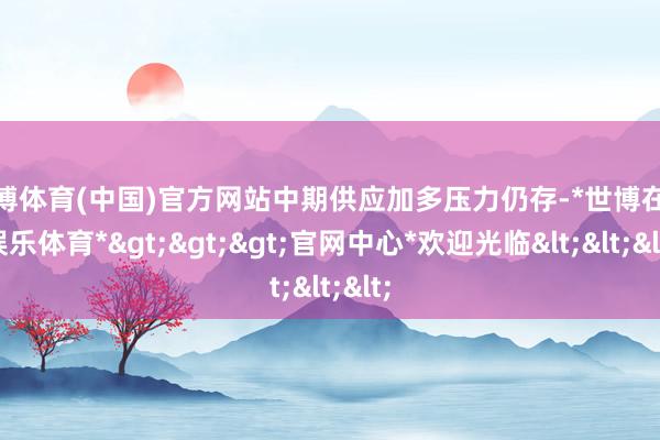 世博体育(中国)官方网站中期供应加多压力仍存-*世博在线娱乐体育*>>>官网中心*欢迎光临<<<