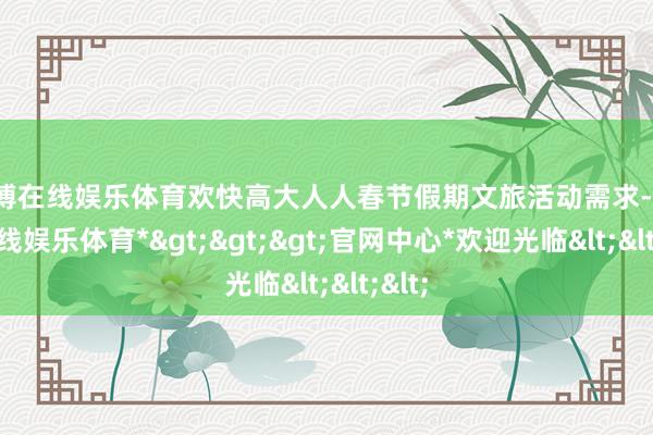 世博在线娱乐体育欢快高大人人春节假期文旅活动需求-*世博在线娱乐体育*>>>官网中心*欢迎光临<<<
