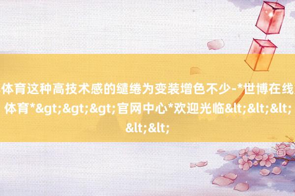 世博体育这种高技术感的缱绻为变装增色不少-*世博在线娱乐体育*>>>官网中心*欢迎光临<<<