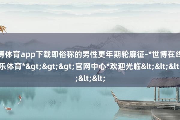 世博体育app下载即俗称的男性更年期轮廓征-*世博在线娱乐体育*>>>官网中心*欢迎光临<<<