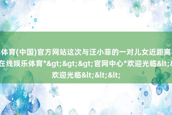 世博体育(中国)官方网站这次与汪小菲的一对儿女近距离相处-*世博在线娱乐体育*>>>官网中心*欢迎光临<<<