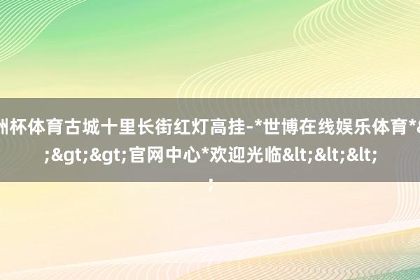 欧洲杯体育古城十里长街红灯高挂-*世博在线娱乐体育*>>>官网中心*欢迎光临<<<