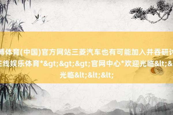 世博体育(中国)官方网站三菱汽车也有可能加入并吞研讨-*世博在线娱乐体育*>>>官网中心*欢迎光临<<<