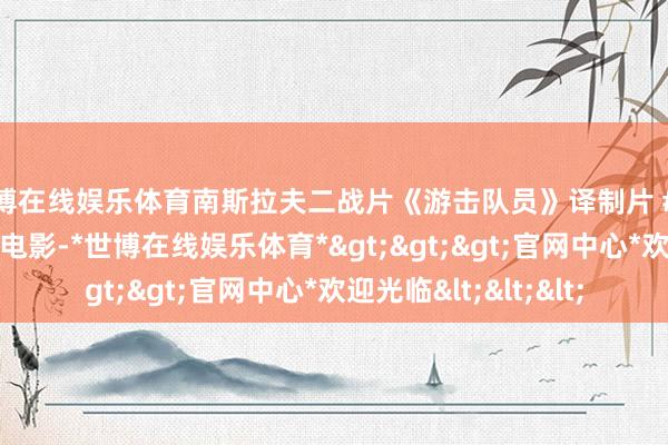 世博在线娱乐体育南斯拉夫二战片《游击队员》译制片 #南斯拉夫电影 #二战电影-*世博在线娱乐体育*>>>官网中心*欢迎光临<<<