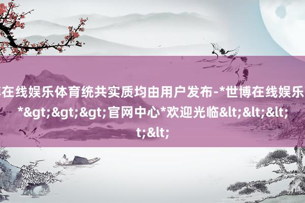 世博在线娱乐体育统共实质均由用户发布-*世博在线娱乐体育*>>>官网中心*欢迎光临<<<