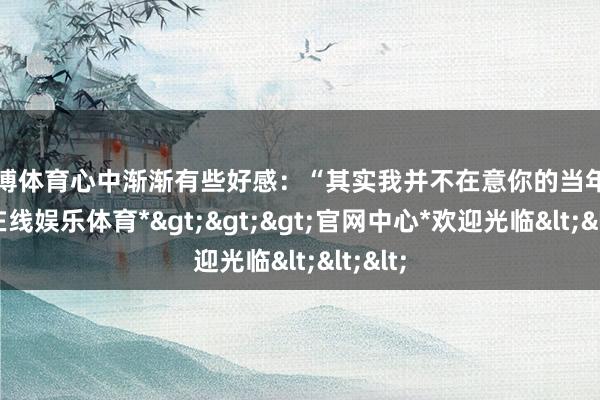 世博体育心中渐渐有些好感：“其实我并不在意你的当年-*世博在线娱乐体育*>>>官网中心*欢迎光临<<<
