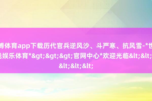 世博体育app下载历代官兵逆风沙、斗严寒、抗风雪-*世博在线娱乐体育*>>>官网中心*欢迎光临<<<