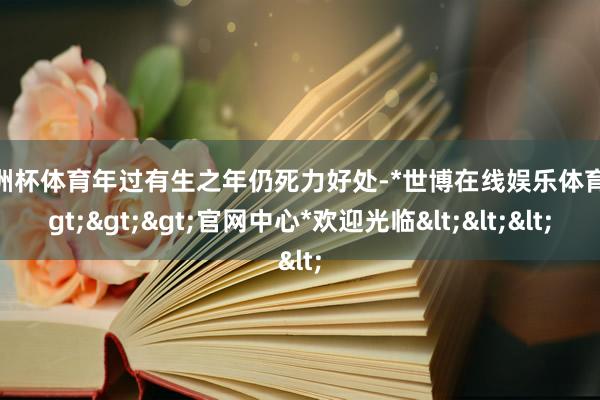 欧洲杯体育年过有生之年仍死力好处-*世博在线娱乐体育*>>>官网中心*欢迎光临<<<