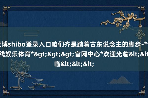 世博shibo登录入口咱们齐是踏着古东说念主的脚步-*世博在线娱乐体育*>>>官网中心*欢迎光临<<<