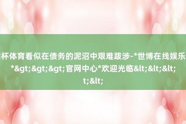 欧洲杯体育看似在债务的泥沼中艰难跋涉-*世博在线娱乐体育*>>>官网中心*欢迎光临<<<