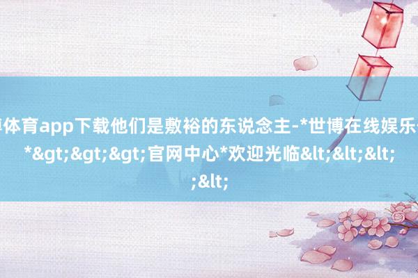 世博体育app下载他们是敷裕的东说念主-*世博在线娱乐体育*>>>官网中心*欢迎光临<<<