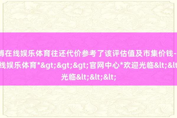 世博在线娱乐体育往还代价参考了该评估值及市集价钱-*世博在线娱乐体育*>>>官网中心*欢迎光临<<<