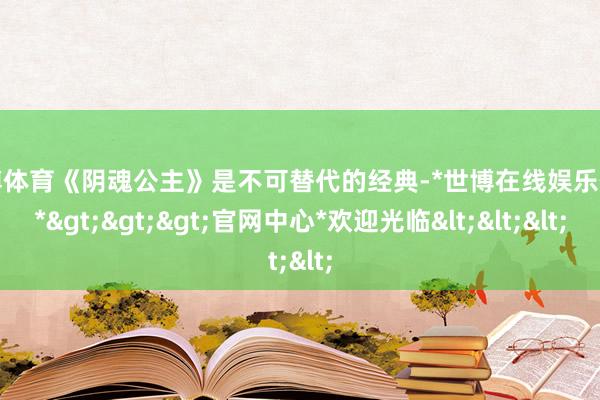 世博体育《阴魂公主》是不可替代的经典-*世博在线娱乐体育*>>>官网中心*欢迎光临<<<