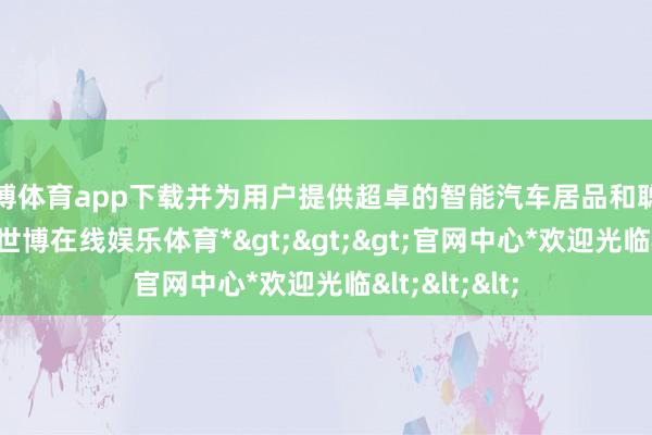 世博体育app下载并为用户提供超卓的智能汽车居品和聪惠出行体验-*世博在线娱乐体育*>>>官网中心*欢迎光临<<<