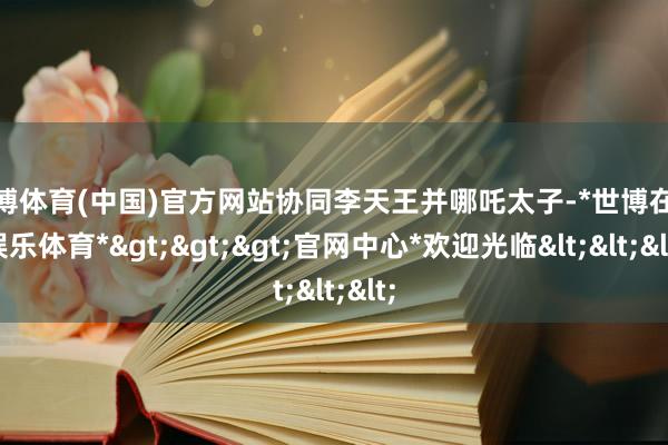 世博体育(中国)官方网站协同李天王并哪吒太子-*世博在线娱乐体育*>>>官网中心*欢迎光临<<<