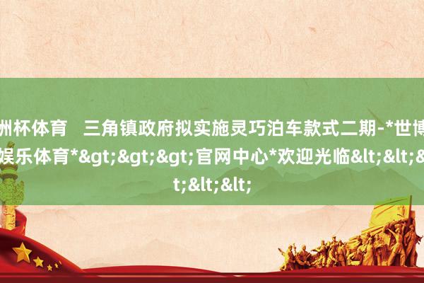 欧洲杯体育   三角镇政府拟实施灵巧泊车款式二期-*世博在线娱乐体育*>>>官网中心*欢迎光临<<<