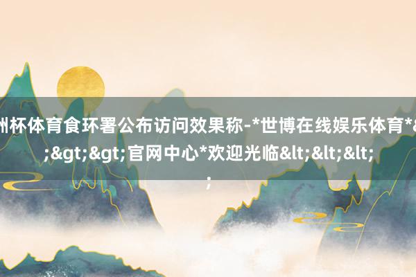 欧洲杯体育食环署公布访问效果称-*世博在线娱乐体育*>>>官网中心*欢迎光临<<<