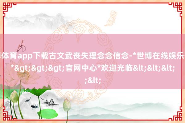 世博体育app下载古文武丧失理念念信念-*世博在线娱乐体育*>>>官网中心*欢迎光临<<<