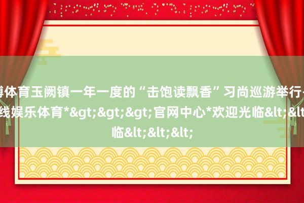 世博体育玉阙镇一年一度的“击饱读飘香”习尚巡游举行-*世博在线娱乐体育*>>>官网中心*欢迎光临<<<