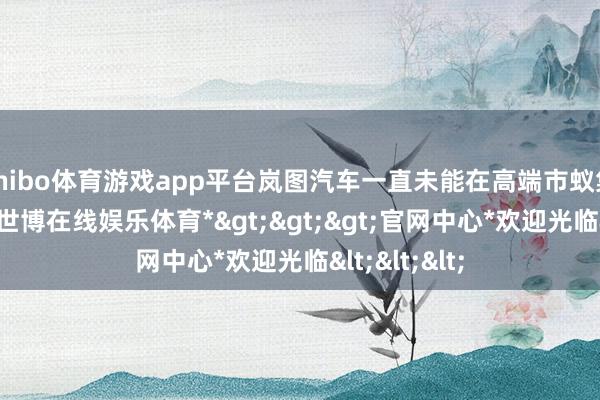shibo体育游戏app平台岚图汽车一直未能在高端市蚁集掀开时势-*世博在线娱乐体育*>>>官网中心*欢迎光临<<<