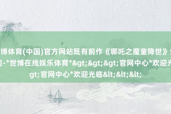 世博体育(中国)官方网站既有前作《哪吒之魔童降世》50亿票房珠玉在前-*世博在线娱乐体育*>>>官网中心*欢迎光临<<<