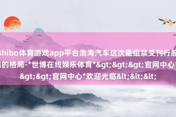 shibo体育游戏app平台渤海汽车这次重组禁受刊行股份与现款支付不竭结的格局-*世博在线娱乐体育*>>>官网中心*欢迎光临<<<