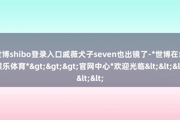 世博shibo登录入口戚薇犬子seven也出镜了-*世博在线娱乐体育*>>>官网中心*欢迎光临<<<