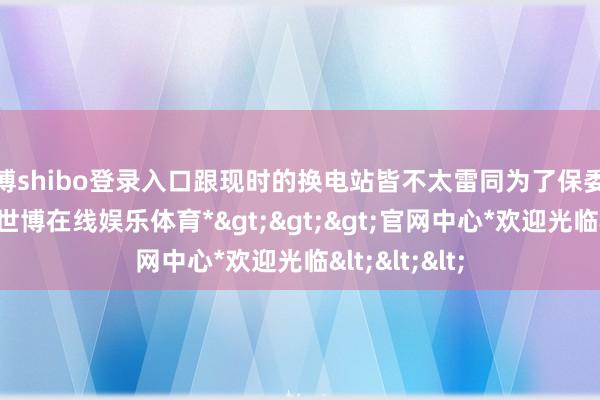 世博shibo登录入口跟现时的换电站皆不太雷同为了保委派加多库存-*世博在线娱乐体育*>>>官网中心*欢迎光临<<<