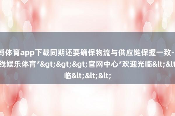 世博体育app下载同期还要确保物流与供应链保握一致-*世博在线娱乐体育*>>>官网中心*欢迎光临<<<