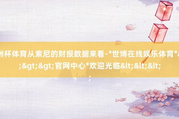 欧洲杯体育从索尼的财报数据来看-*世博在线娱乐体育*>>>官网中心*欢迎光临<<<
