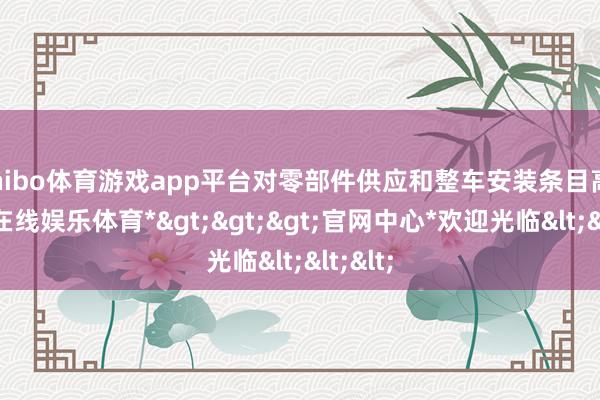 shibo体育游戏app平台对零部件供应和整车安装条目高-*世博在线娱乐体育*>>>官网中心*欢迎光临<<<
