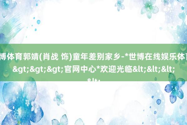 世博体育郭靖(肖战 饰)童年差别家乡-*世博在线娱乐体育*>>>官网中心*欢迎光临<<<
