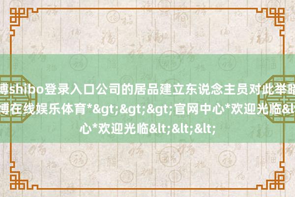 世博shibo登录入口公司的居品建立东说念主员对此举暗示迎接-*世博在线娱乐体育*>>>官网中心*欢迎光临<<<