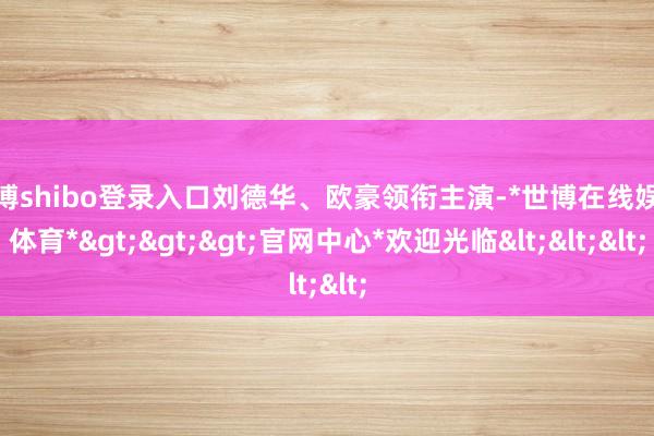 世博shibo登录入口刘德华、欧豪领衔主演-*世博在线娱乐体育*>>>官网中心*欢迎光临<<<