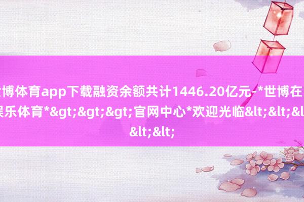 世博体育app下载融资余额共计1446.20亿元-*世博在线娱乐体育*>>>官网中心*欢迎光临<<<