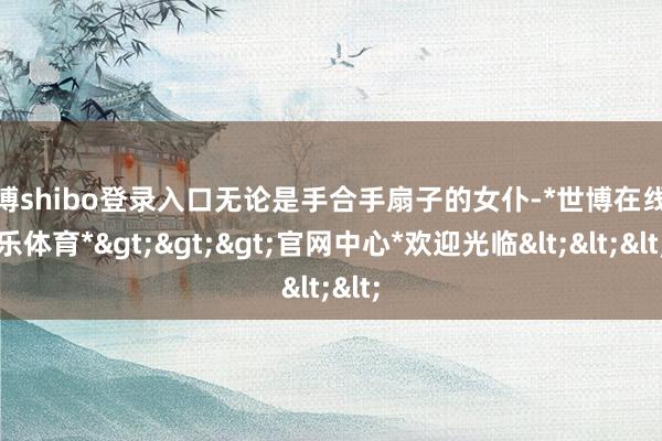 世博shibo登录入口无论是手合手扇子的女仆-*世博在线娱乐体育*>>>官网中心*欢迎光临<<<