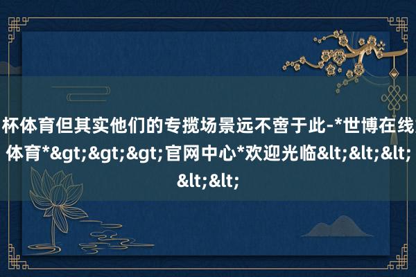 欧洲杯体育但其实他们的专揽场景远不啻于此-*世博在线娱乐体育*>>>官网中心*欢迎光临<<<