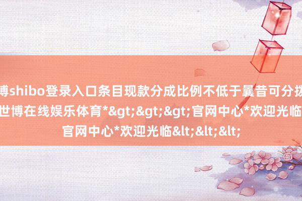 世博shibo登录入口条目现款分成比例不低于曩昔可分拨利润的10%-*世博在线娱乐体育*>>>官网中心*欢迎光临<<<