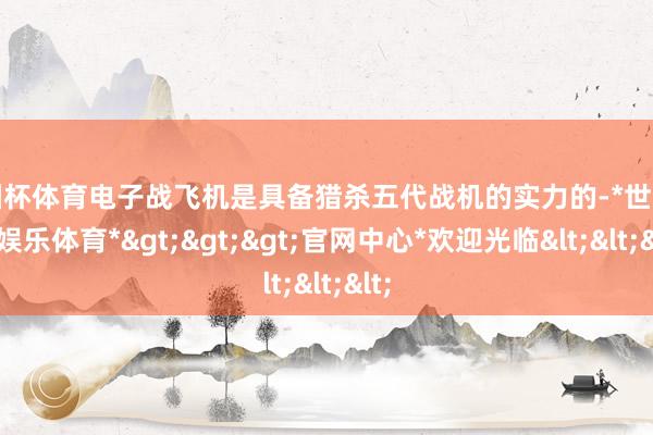 欧洲杯体育电子战飞机是具备猎杀五代战机的实力的-*世博在线娱乐体育*>>>官网中心*欢迎光临<<<