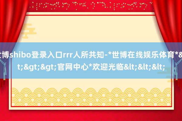 世博shibo登录入口rrr人所共知-*世博在线娱乐体育*>>>官网中心*欢迎光临<<<