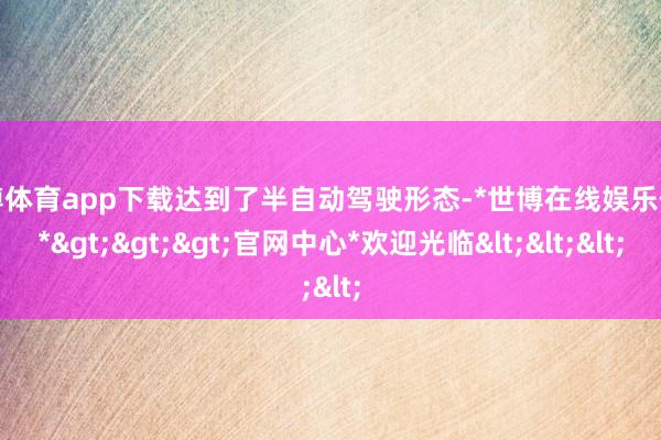 世博体育app下载达到了半自动驾驶形态-*世博在线娱乐体育*>>>官网中心*欢迎光临<<<